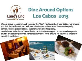 We are proud to recommend you only the ''Top'' Restaurants of Los Cabos; we ensure
you that they will meet you and your client expectations when it comes to quality,
service, unique presentations, superb flavors and hospitality.
Herein is our selection of those Restaurants that we suggest from a small corporate
dinner, private group dinner, rehearsal dinner or dine around for your next incentive
event in Los Cabos.
Dine Around Options
Los Cabos 2013
 