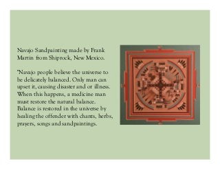 Navajo Sandpainting made by Frank
Martin from Shiprock, New Mexico.
"Navajo people believe the universe to
be delicately balanced. Only man can
upset it, causing disaster and or illness.
When this happens, a medicine man
must restore the natural balance.
Balance is restored in the universe by
healing the offender with chants, herbs,
prayers, songs and sandpaintings.
 