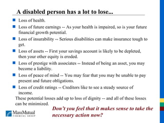 A disabled person has a lot to lose... Loss of health. Loss of future earnings -- As your health is impaired, so is your future financial growth potential. Loss of insurability -- Serious disabilities can make insurance tough to get. Loss of assets -- First your savings account is likely to be depleted, then your other equity is eroded. Loss of prestige with associates -- Instead of being an asset, you may become a liability. Loss of peace of mind -- You may fear that you may be unable to pay present and future obligations. Loss of credit ratings -- Creditors like to see a steady source of income. These potential losses add up to loss of dignity -- and all of these losses can be minimized. Don’t you feel that it makes sense to take the necessary action now? 