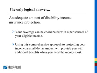 T he only logical answer... Your coverage can be coordinated with other sources of your eligible income. Using this comprehensive approach to protecting your income, a small dollar amount will provide you with additional benefits when you need the money most. An adequate amount of disability income insurance protection. 