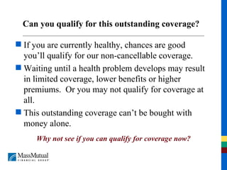 Can you qualify for this outstanding coverage? If you are currently healthy, chances are good you’ll qualify for our non-cancellable coverage. Waiting until a health problem develops may result in limited coverage, lower benefits or higher premiums.  Or you may not qualify for coverage at all. This outstanding coverage can’t be bought with money alone. Why not see if you can qualify for coverage now? 