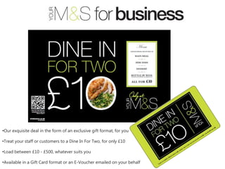 •Our exquisite deal in the form of an exclusive gift format, for you

•Treat your staff or customers to a Dine In For Two, for only £10

•Load between £10 - £500, whatever suits you

•Available in a Gift Card format or an E-Voucher emailed on your behalf
 