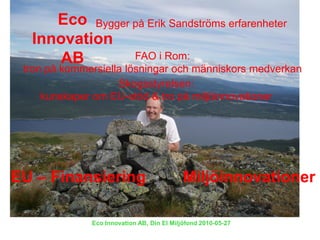 Eco Bygger på Erik Sandströms erfarenheter
  Innovation
     AB         FAO i Rom:
 tron på kommersiella lösningar och människors medverkan
                    Skogsstyrelsen:
     kunskaper om EU-stöd & tro på miljöinnovationer




EU – Finansiering                           Miljöinnovationer

              Eco Innovation AB, Din El Miljöfond 2010-05-27
 