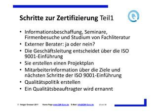 Schritte zur Zertifizierung Teil1
  • Informationsbeschaffung, Seminare,
    Firmenbesuche und Studium von Fachliteratur
  • Externer Berater: ja oder nein?
  • Die Geschäftsleitung entscheidet über die ISO
    9001-Einführung
  • Sie erstellen einen Projektplan
  • Mitarbeiterinformation über die Ziele und
    nächsten Schritte der ISO 9001-Einführung
  • Qualitätspolitik erstellen
  • Ein Qualitätsbeauftragter wird ernannt

 Holger Grosser 2011   Home Page www.QM-Guru.de   E-Mail: Info@QM-Guru.de   10 von 48
 