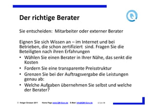 Der richtige Berater
  Sie entscheiden: Mitarbeiter oder externer Berater

  Eignen Sie sich Wissen an – im Internet und bei
  Betrieben, die schon zertifiziert sind. Fragen Sie die
  Beteiligten nach ihren Erfahrungen
  • Wählen Sie einen Berater in Ihrer Nähe, das senkt die
     Kosten
  • Fordern Sie eine transparente Preisstruktur
  • Grenzen Sie bei der Auftragsvergabe die Leistungen
     genau ab:
  • Welche Aufgaben übernehmen Sie selbst und welche
     der Berater?

 Holger Grosser 2011   Home Page www.QM-Guru.de   E-Mail: Info@QM-Guru.de   12 von 48
 