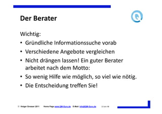 Der Berater
  Wichtig:
  • Gründliche Informationssuche vorab
  • Verschiedene Angebote vergleichen
  • Nicht drängen lassen! Ein guter Berater
    arbeitet nach dem Motto:
  • So wenig Hilfe wie möglich, so viel wie nötig.
  • Die Entscheidung treffen Sie!


 Holger Grosser 2011   Home Page www.QM-Guru.de   E-Mail: Info@QM-Guru.de   13 von 48
 