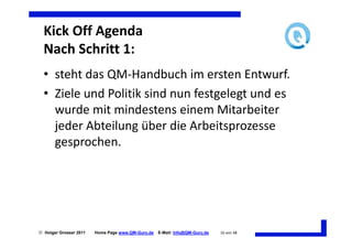 Kick Off Agenda
  Nach Schritt 1:
  • steht das QM-Handbuch im ersten Entwurf.
  • Ziele und Politik sind nun festgelegt und es
    wurde mit mindestens einem Mitarbeiter
    jeder Abteilung über die Arbeitsprozesse
    gesprochen.




 Holger Grosser 2011   Home Page www.QM-Guru.de   E-Mail: Info@QM-Guru.de   16 von 48
 