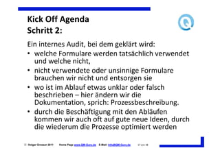 Kick Off Agenda
  Schritt 2:
  Ein internes Audit, bei dem geklärt wird:
  • welche Formulare werden tatsächlich verwendet
    und welche nicht,
  • nicht verwendete oder unsinnige Formulare
    brauchen wir nicht und entsorgen sie
  • wo ist im Ablauf etwas unklar oder falsch
    beschrieben – hier ändern wir die
    Dokumentation, sprich: Prozessbeschreibung.
  • durch die Beschäftigung mit den Abläufen
    kommen wir auch oft auf gute neue Ideen, durch
    die wiederum die Prozesse optimiert werden

 Holger Grosser 2011   Home Page www.QM-Guru.de   E-Mail: Info@QM-Guru.de   17 von 48
 