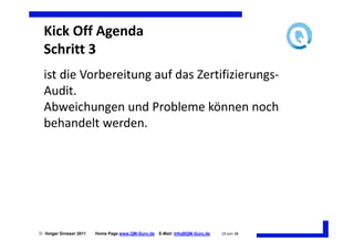Kick Off Agenda
  Schritt 3
  ist die Vorbereitung auf das Zertifizierungs-
  Audit.
  Abweichungen und Probleme können noch
  behandelt werden.




 Holger Grosser 2011   Home Page www.QM-Guru.de   E-Mail: Info@QM-Guru.de   19 von 48
 