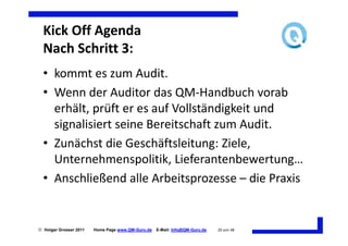 Kick Off Agenda
  Nach Schritt 3:
  • kommt es zum Audit.
  • Wenn der Auditor das QM-Handbuch vorab
    erhält, prüft er es auf Vollständigkeit und
    signalisiert seine Bereitschaft zum Audit.
  • Zunächst die Geschäftsleitung: Ziele,
    Unternehmenspolitik, Lieferantenbewertung…
  • Anschließend alle Arbeitsprozesse – die Praxis


 Holger Grosser 2011   Home Page www.QM-Guru.de   E-Mail: Info@QM-Guru.de   20 von 48
 
