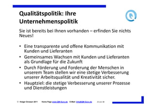 Qualitätspolitik: Ihre
  Unternehmenspolitik
  Sie ist bereits bei Ihnen vorhanden – erfinden Sie nichts
  Neues!

  • Eine transparente und offene Kommunikation mit
    Kunden und Lieferanten
  • Gemeinsames Wachsen mit Kunden und Lieferanten
    als Grundlage für die Zukunft
  • Durch Förderung und Forderung der Menschen in
    unserem Team stellen wir eine stetige Verbesserung
    unserer Arbeitsqualität und Kreativität sicher.
  • Hauptziel: die stetige Verbesserung unserer Prozesse
    und Dienstleistungen

 Holger Grosser 2011   Home Page www.QM-Guru.de   E-Mail: Info@QM-Guru.de   23 von 48
 