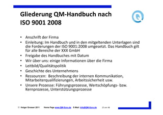 Gliederung QM-Handbuch nach
  ISO 9001 2008
  • Anschrift der Firma
  • Einleitung: Im Handbuch und in den mitgeltenden Unterlagen sind
    die Forderungen der ISO 9001:2008 umgesetzt. Das Handbuch gilt
    für alle Bereiche der XXX GmbH
  • Freigabe des Handbuches mit Datum
  • Wir über uns: einige Informationen über die Firma
  • Leitbild/Qualitätspolitik
  • Geschichte des Unternehmens
  • Ressourcen: Beschreibung der internen Kommunikation,
    Mitarbeiterqualifizierungen, Arbeitssicherheit usw.
  • Unsere Prozesse: Führungsprozesse, Wertschöpfungs- bzw.
    Kernprozesse, Unterstützungsprozesse



 Holger Grosser 2011   Home Page www.QM-Guru.de   E-Mail: Info@QM-Guru.de   25 von 48
 