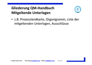 Gliederung QM-Handbuch
  Mitgeltende Unterlagen
  • z.B. Prozesslandkarte, Organigramm, Liste der
    mitgeltenden Unterlagen, Ausschlüsse




 Holger Grosser 2011   Home Page www.QM-Guru.de   E-Mail: Info@QM-Guru.de   27 von 48
 