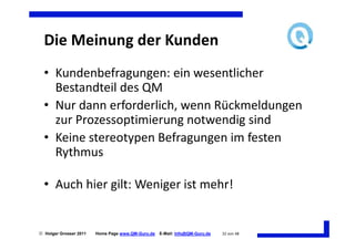 Die Meinung der Kunden
  • Kundenbefragungen: ein wesentlicher
    Bestandteil des QM
  • Nur dann erforderlich, wenn Rückmeldungen
    zur Prozessoptimierung notwendig sind
  • Keine stereotypen Befragungen im festen
    Rythmus

  • Auch hier gilt: Weniger ist mehr!


 Holger Grosser 2011   Home Page www.QM-Guru.de   E-Mail: Info@QM-Guru.de   32 von 48
 