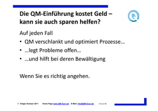 Die QM-Einführung kostet Geld –
  kann sie auch sparen helfen?
  Auf jeden Fall
  • QM verschlankt und optimiert Prozesse…
  • …legt Probleme offen…
  • …und hilft bei deren Bewältigung

  Wenn Sie es richtig angehen.



 Holger Grosser 2011   Home Page www.QM-Guru.de   E-Mail: Info@QM-Guru.de   42 von 48
 