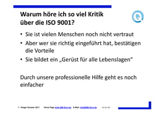 Warum höre ich so viel Kritik
  über die ISO 9001?
  • Sie ist vielen Menschen noch nicht vertraut
  • Aber wer sie richtig eingeführt hat, bestätigen
    die Vorteile
  • Sie bildet ein „Gerüst für alle Lebenslagen“

  Durch unsere professionelle Hilfe geht es noch
  einfacher


 Holger Grosser 2011   Home Page www.QM-Guru.de   E-Mail: Info@QM-Guru.de   43 von 48
 