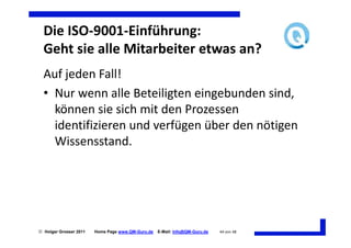 Die ISO-9001-Einführung:
  Geht sie alle Mitarbeiter etwas an?
  Auf jeden Fall!
  • Nur wenn alle Beteiligten eingebunden sind,
    können sie sich mit den Prozessen
    identifizieren und verfügen über den nötigen
    Wissensstand.




 Holger Grosser 2011   Home Page www.QM-Guru.de   E-Mail: Info@QM-Guru.de   44 von 48
 