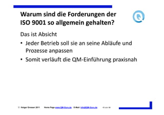 Warum sind die Forderungen der
  ISO 9001 so allgemein gehalten?
  Das ist Absicht
  • Jeder Betrieb soll sie an seine Abläufe und
    Prozesse anpassen
  • Somit verläuft die QM-Einführung praxisnah




 Holger Grosser 2011   Home Page www.QM-Guru.de   E-Mail: Info@QM-Guru.de   45 von 48
 