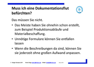 Muss ich eine Dokumentationsflut
  befürchten?
  Das müssen Sie nicht.
  • Das Meiste haben Sie ohnehin schon erstellt,
    zum Beispiel Produktionsabläufe und
    Materialbeschaffung.
  • Unnötige Formulare können Sie entfallen
    lassen
  • Wenn die Beschreibungen da sind, können Sie
    sie jederzeit ohne großen Aufwand anpassen.

 Holger Grosser 2011   Home Page www.QM-Guru.de   E-Mail: Info@QM-Guru.de   46 von 48
 