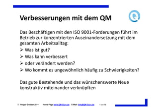 Verbesserungen mit dem QM
  Das Beschäftigen mit den ISO 9001-Forderungen führt im
  Betrieb zur konzentrierten Auseinandersetzung mit dem
  gesamten Arbeitsalltag:
    Was ist gut?
    Was kann verbessert
    oder verändert werden?
    Wo kommt es ungewöhnlich häufig zu Schwierigkeiten?

  Das gute Bestehende und das wünschenswerte Neue
  konstruktiv miteinander verknüpften


 Holger Grosser 2011   Home Page www.QM-Guru.de   E-Mail: Info@QM-Guru.de   5 von 48
 