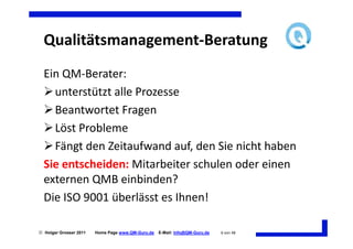 Qualitätsmanagement-Beratung
  Ein QM-Berater:
    unterstützt alle Prozesse
    Beantwortet Fragen
    Löst Probleme
    Fängt den Zeitaufwand auf, den Sie nicht haben
  Sie entscheiden: Mitarbeiter schulen oder einen
  externen QMB einbinden?
  Die ISO 9001 überlässt es Ihnen!

 Holger Grosser 2011   Home Page www.QM-Guru.de   E-Mail: Info@QM-Guru.de   6 von 48
 