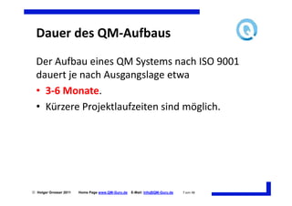 Dauer des QM-Aufbaus
  Der Aufbau eines QM Systems nach ISO 9001
  dauert je nach Ausgangslage etwa
  • 3-6 Monate.
  • Kürzere Projektlaufzeiten sind möglich.




 Holger Grosser 2011   Home Page www.QM-Guru.de   E-Mail: Info@QM-Guru.de   7 von 48
 