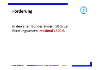 Förderung


  In den alten Bundesländern 50 % der
  Beratungskosten, maximal 1500 €.




 Holger Grosser 2011   Home Page www.QM-Guru.de   E-Mail: Info@QM-Guru.de   9 von 48
 