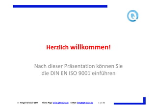 Herzlich willkommen!

                 Nach dieser Präsentation können Sie
                   die DIN EN ISO 9001 einführen



 Holger Grosser 2011   Home Page www.QM-Guru.de   E-Mail: Info@QM-Guru.de   1 von 48
 