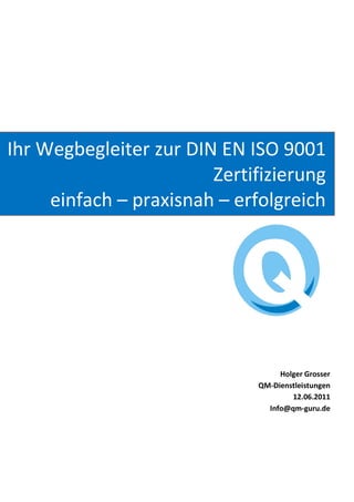 Ihr Wegbegleiter zur DIN EN ISO 9001
                        Zertifizierung
     einfach – praxisnah – erfolgreich




                                  Holger Grosser
                             QM-Dienstleistungen
                                     12.06.2011
                               Info@qm-guru.de
 