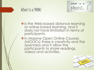 What is a MOOC
Is the Web-based distance learning
or online-based learning, and it
does not have limitation in terms of
participants.
In Massive Open Online Courses
(MOOCs) there is creativity and the
openness and it allow the
participants to share readings,
videos and activities.
 
