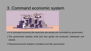 3. Command economic system
In a command economy the resources are owned and controlled by government.
The government decides what and how goods are produced, distributed and
shared.
Personal economic freedom is limited much like communism
 