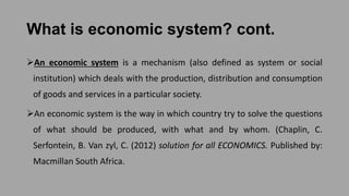 What is economic system? cont.
An economic system is a mechanism (also defined as system or social
institution) which deals with the production, distribution and consumption
of goods and services in a particular society.
An economic system is the way in which country try to solve the questions
of what should be produced, with what and by whom. (Chaplin, C.
Serfontein, B. Van zyl, C. (2012) solution for all ECONOMICS. Published by:
Macmillan South Africa.
 