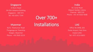 Myanmar
B2/5, Thantumar Road
Thingangyune Township
Yangon, Myanmar
Phone : +95 9505 0219
India
81 Canal Road
Kilpauk Garden Colony
Chennai - 600 010
Phone : +91 44 4350 4048
UAE
Office No 6WB, 643
Dubai Airport Free Zone
Dubai (UAE)
Tel: +971 4214 6655
Singapore
19 Burn Road
04-03A Advance Building
Singapore - 369 974
Tel: +65 6341 7144
Over 700+
Installations
 