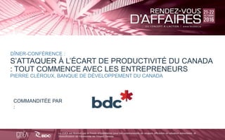 bdc.ca | 1-888-INFO-BDC
BDC
BDC_ca
BDC
a
Click to edit Master title style
S’ATTAQUER À L’ÉCART DE PRODUCTIVITÉ DU CANADA
: TOUT COMMENCE AVEC LES ENTREPRENEURS
DÎNER-CONFÉRENCE :
PIERRE CLÉROUX, BANQUE DE DÉVELOPPEMENT DU CANADA
COMMANDITÉE PAR
:
 