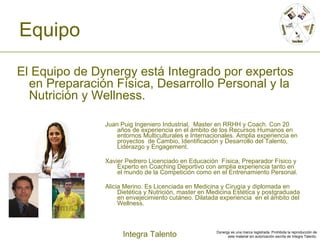 Equipo Juan Puig Ingeniero Industrial,  Master en RRHH y Coach. Con 20 años de experiencia en el ámbito de los Recursos Humanos en entornos Multiculturales e Internacionales. Amplia experiencia en proyectos  de Cambio, Identificación y Desarrollo del Talento,  Liderazgo y  Engagement.   Xavier Pedrero Licenciado en Educación  Física, Preparador Físico y Experto en Coaching Deportivo con amplia experiencia tanto en el mundo de la Competición como en el Entrenamiento Personal.  Alicia Merino. Es Licenciada en Medicina y Cirugía y diplomada en Dietética y Nutrición, master en Medicina Estética y postgraduada en envejecimiento cutáneo. Dilatada experiencia  en el ámbito del Wellness.  El Equipo de Dynergy está Integrado por expertos en Preparación Física, Desarrollo Personal y la Nutrición y Wellness.  
