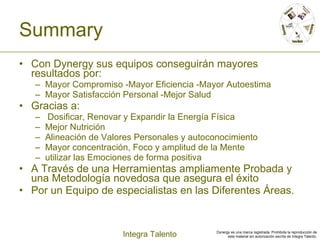 Summary Con Dynergy sus equipos conseguirán mayores resultados por: Mayor Compromiso -Mayor Eficiencia -Mayor Autoestima Mayor Satisfacción Personal -Mejor Salud Gracias a: Dosificar, Renovar y Expandir la Energía Física  Mejor Nutrición  Alineación de Valores Personales y autoconocimiento Mayor concentración, Foco y amplitud de la Mente utilizar las Emociones de forma positiva A Través de una Herramientas ampliamente Probada y una Metodología novedosa que asegura el éxito Por un Equipo de especialistas en las Diferentes Áreas. 