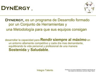 DynErgy  © Dynergy ©  es un programa de Desarrollo formado por un Conjunto de Herramientas y una Metodología para que sus equipos consigan  desarrollar la capacidad para  Rendir   siempre al máximo  en un entorno altamente competitivo y cada día mas demandante, equilibrando la vida personal y profesional de una manera  Sostenida  y  Saludable . 