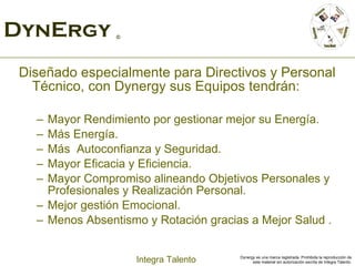 DynErgy  © Diseñado especialmente para Directivos y Personal Técnico, con Dynergy sus Equipos tendrán:  Mayor Rendimiento por gestionar mejor su Energía. Más Energía. Más  Autoconfianza y Seguridad. Mayor Eficacia y Eficiencia.  Mayor Compromiso alineando Objetivos Personales y Profesionales y Realización Personal. Mejor gestión Emocional. Menos Absentismo y Rotación gracias a Mejor Salud . 