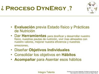 ¿ Proceso DynErgy  ©  ? Evaluación  previa Estado físico y Prácticas de Nutrición Dar  Herramientas   para dosificar y desarrollar nuestro físico, nuestras pautas de nutrición, vivir mas alineados con nuestro valores, mejorar nuestra eficiencia y nuestras emociones . Diseñar  Objetivos Individuales Consolidar los objetivos en  Hábitos Acompañar  para Asentar esos hábitos 