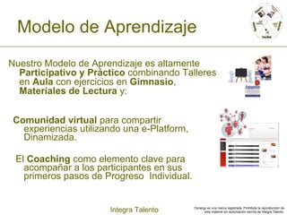 Modelo de Aprendizaje Comunidad virtual  para compartir experiencias utilizando una e-Platform,  Dinamizada.  El  Coaching  como elemento clave para acompañar a los participantes en sus primeros pasos de Progreso  Individual . Nuestro Modelo de Aprendizaje es altamente  Participativo y Práctico  combinando Talleres en  Aula  con ejercicios en  Gimnasio ,  Materiales de Lectura  y: 