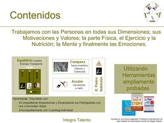 Contenidos Trabajamos con las Personas en todas sus Dimensiones; sus Motivaciones y Valores; la parte Física, el Ejercicio y la Nutrición; la Mente y finalmente las Emociones. Utilizando Herramientas ampliamente probadas  