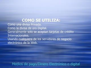 COMO SE UTILIZA: Como una divisa Privada. Como la divisa de oro Digital. Generalmente solo se aceptan tarjetas de crédito Internacionales. Usando cualquiera de los servidores de negocio electrónico de la Web. Medios de pago/Dinero Electrónico o digital 