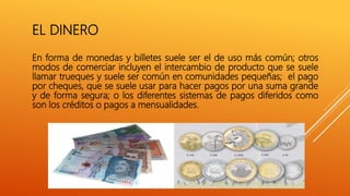 EL DINERO
En forma de monedas y billetes suele ser el de uso más común; otros
modos de comerciar incluyen el intercambio de producto que se suele
llamar trueques y suele ser común en comunidades pequeñas; el pago
por cheques, que se suele usar para hacer pagos por una suma grande
y de forma segura; o los diferentes sistemas de pagos diferidos como
son los créditos o pagos a mensualidades.
 