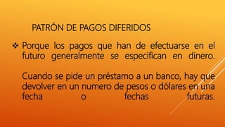  Porque los pagos que han de efectuarse en el
futuro generalmente se especifican en dinero.
Cuando se pide un préstamo a un banco, hay que
devolver en un numero de pesos o dólares en una
fecha o fechas futuras.
PATRÓN DE PAGOS DIFERIDOS
 
