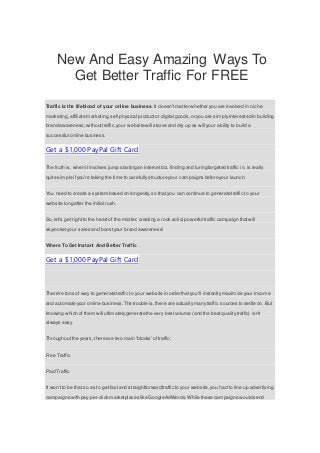 New And Easy Amazing Ways To
Get Better Traffic For FREE
Traffic is the lifeblood of your online business. It doesn'tmatter whether you are involved in niche
marketing,affiliate marketing,sell physical productor digital goods,or you are simply interested in building
brand awareness;withouttraffic, your website will starve and dry up as will your ability to build a
successful online business.
Get a $1,000 PayPal Gift Card
The truth is, when it involves jump starting an internetbiz, finding and luring targeted traffic in, is really
quite simple ifyou're taking the time to carefully structure your campaigns before your launch.
You need to create a system based on longevity, so that you can continue to generate traffic to your
website long after the initial rush.
So, let's get rightto the heartof the matter; creating a rock solid,powerful traffic campaign thatwill
skyrocket your sales and boostyour brand awareness!
Where To Get Instant And Better Traffic
Get a $1,000 PayPal Gift Card
There're tons of way to generate traffic to your website in order that you'll instantly maximize your income
and automate your online business.The trouble is,there are actually manytraffic sources to settle on. But
knowing which of them will ultimatelygenerate the very bestvolume (and the bestquality traffic) isn't
always easy.
Throughoutthe years, there are two main 'blocks'of traffic:
Free Traffic
Paid Traffic
It won't to be that so as to get fastand straightforward traffic to your website,you had to line up advertising
campaigns with pay-per-click marketplaces like Google AdWords.While these campaigns would send
 