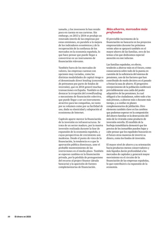10     El dinero en 2033
tamaño, y los inversores lo han tenido
poco en cuenta en sus carteras. Sin
embargo, en 2013 y 2014 se produjo un
renovado interés de las empresas por
estas emisiones, en paralelo a la mejora
de los indicadores económicos y de la
recuperación de la confianza de los
mercados en la economía española, lo
que hace pensar que puede llegar a
convertirse en un instrumento de
financiación relevante.
También fuera de los mercados de
valores, las empresas cuentan con
opciones muy variadas, como las
distintas modalidades de capital riesgo o
el denominado direct lending (concesión
de préstamos por parte de fondos de
inversión), que en 2014 generó muchas
transacciones en España. También es de
destacar la irrupción del crowdfunding
o mecanismo de financiación colectiva,
que puede llegar a ser un instrumento
atractivo para las compañías, no tanto
por su volumen como por su facilidad de
uso, dada su elasticidad y adaptación al
ecosistema de Internet.
Capítulo aparte merece la financiación
de la inversión en infraestructuras. Se
trata de un sector maduro, por la masiva
inversión realizada durante la fase de
expansión de la economía española, y
cuyas perspectivas de crecimiento son
modestas. Desde el punto de vista de la
financiación, la tendencia es a que la
aportación pública disminuya, ante el
probable mantenimiento de las
restricciones en el medio plazo. También
se esperan cambios en la financiación
privada, por la pérdida de protagonismo
del recurso al project finance (deuda
bancaria) y la aparición de fuentes
complementarias de financiación.
Más ahorro, mercados más
profundos
El previsible incremento de la
financiación no bancaria en los proyectos
empresariales durante los próximos
veinte años se apoyará también en el
mayor ahorro de las familias, otro de los
temas a los que dedicamos especial
atención en este informe.
Las familias españolas, en efecto,
tenderán a ahorrar más en el futuro, como
consecuencia sobre todo de la puesta en
cuestión de la suficiencia del sistema de
pensiones, uno de los factores que han
contribuido de modo decisivo en el pasado
a frenar la tasa de ahorro. El progresivo
envejecimiento de la población conllevará
previsiblemente una caída del poder
adquisitivo de las pensiones, lo cual
obligará a los ciudadanos, sobre todo a los
más jóvenes, a ahorrar más o durante más
tiempo, y a confiar en planes
complementarios de jubilación. Otro
elemento también clave en los cambios
que podemos esperar en la composición
del ahorro familiar es la destrucción del
mito de la vivienda como producto de
inversión estrella. El estallido de la
burbuja inmobiliaria demostró que los
precios de los inmuebles pueden bajar y
cabe pensar que los españoles buscarán en
el futuro otras maneras de invertir su
dinero, como los fondos de inversión.
El mayor nivel de ahorro y su orientación
hacia productos menos conservadores y
más líquidos darán profundidad a los
mercados de capitales y generará mayor
movimiento en el circuito de la
financiación de las empresas españolas,
lo que contribuirá a la expansión de la
economía.
 