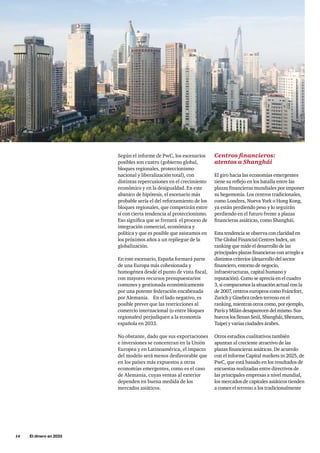 14     El dinero en 2033
Según el informe de PwC, los escenarios
posibles son cuatro (gobierno global,
bloques regionales, proteccionismo
nacional y liberalización total), con
distintas repercusiones en el crecimiento
económico y en la desigualdad. En este
abanico de hipótesis, el escenario más
probable sería el del reforzamiento de los
bloques regionales, que competirán entre
sí con cierta tendencia al proteccionismo.
Eso significa que se frenará el proceso de
integración comercial, económica y
política y que es posible que asistamos en
los próximos años a un repliegue de la
globalización.
En este escenario, España formará parte
de una Europa más cohesionada y
homogénea desde el punto de vista fiscal,
con mayores recursos presupuestarios
comunes y gestionada económicamente
por una potente federación encabezada
por Alemania. En el lado negativo, es
posible prever que las restricciones al
comercio internacional (o entre bloques
regionales) perjudiquen a la economía
española en 2033.
No obstante, dado que sus exportaciones
e inversiones se concentran en la Unión
Europea y en Latinoamérica, el impacto
del modelo será menos desfavorable que
en los países más expuestos a otras
economías emergentes, como es el caso
de Alemania, cuyas ventas al exterior
dependen en buena medida de los
mercados asiáticos.
Centros financieros:
atentos a Shanghái
El giro hacia las economías emergentes
tiene su reflejo en los batalla entre las
plazas financieras mundiales por imponer
su hegemonía. Los centros tradicionales,
como Londres, Nueva York o Hong Kong,
ya están perdiendo peso y lo seguirán
perdiendo en el futuro frente a plazas
financieras asiáticas, como Shanghái.
Esta tendencia se observa con claridad en
The Global Financial Centres Index, un
ranking que mide el desarrollo de las
principales plazas financieras con arreglo a
distintos criterios (desarrollo del sector
financiero, entorno de negocio,
infraestructuras, capital humano y
reputación). Como se aprecia en el cuadro
3, si comparamos la situación actual con la
de 2007, centros europeos como Fráncfort,
Zurich y Ginebra ceden terreno en el
ranking, mientras otros como, por ejemplo,
París y Milán desaparecen del mismo. Sus
huecos los llenan Seúl, Shanghái, Shenzen,
Taipei y varias ciudades árabes.
Otros estudios cualitativos también
apuntan al creciente atractivo de las
plazas financieras asiáticas. De acuerdo
con el informe Capital markets in 2025, de
PwC, que está basado en los resultados de
encuestas realizadas entre directivos de
las principales empresas a nivel mundial,
los mercados de capitales asiáticos tienden
a comer el terreno a los tradicionalmente
 