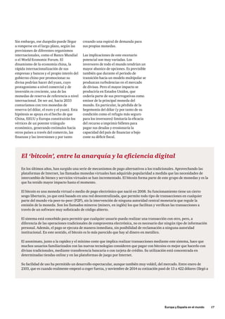 Europa y España en el mundo      17
El ‘bitcoin’, entre la anarquía y la eficiencia digital
En los últimos años, han surgido una serie de mecanismos de pago alternativos a los tradicionales. Aprovechando las
plataformas de Internet, las llamadas monedas virtuales han adquirido popularidad a medida que las necesidades de
intercambio de bienes y servicios virtuales se han incrementado. El bitcoin forma parte de este grupo de monedas y es la
que ha tenido mayor impacto hasta el momento.
El bitcoin es una moneda virtual o medio de pago electrónico que nació en 2008. Su funcionamiento tiene un cierto
sesgo libertario, ya que está basado en una red descentralizada, que permite todo tipo de transacciones en cualquier
parte del mundo vía peer-to-peer (P2P), sin la intervención de ninguna autoridad central monetaria que regule la
emisión de la moneda. Son los llamados mineros (miners, en inglés) los que facilitan y verifican las transacciones a
través de un software muy sofisticado de código abierto.
El sistema está concebido para permitir que cualquier usuario pueda realizar una transacción con otro, pero, a
diferencia de las operaciones tradicionales de compraventa electrónica, no es necesario dar ningún tipo de información
personal. Además, el pago se ejecuta de manera inmediata, sin posibilidad de reclamación a ninguna autoridad
institucional. En este sentido, el bitcoin es lo más parecido que hay al dinero en metálico.
El anonimato, junto a la rapidez y el mínimo coste que implica realizar transacciones mediante este sistema, hace que
muchos usuarios familiarizados con las nuevas tecnologías consideren que pagar con bitcoins es mejor que hacerlo con
divisas tradicionales, mediante transferencia bancaria o con tarjeta de crédito. Su utilización está concentrada en
determinadas tiendas online y en las plataformas de juego por Internet.
Su facilidad de uso ha permitido un desarrollo espectacular, aunque también muy volátil, del mercado. Entre enero de
2103, que es cuando realmente empezó a coger fuerza, y noviembre de 2014 su cotización pasó de 13 a 422 dólares (llegó a
Sin embargo, ese duopolio puede llegar
a romperse en el largo plazo, según las
previsiones de diferentes organismos
internacionales, como el Banco Mundial
o el World Economic Forum. El
dinamismo de la economía china, la
rápida internacionalización de sus
empresas y bancos y el propio interés del
gobierno chino por promocionar su
divisa podrían hacer del yuan, cuyo
protagonismo a nivel comercial y de
inversión es creciente, una de las
monedas de reserva de referencia a nivel
internacional. De ser así, hacia 2033
contaríamos con tres monedas de
reserva (el dólar, el euro y el yuan). Esta
hipótesis se apoya en el hecho de que
China, EEUU y Europa constituirán los
vértices de un potente triángulo
económico, generando estímulos hacia
otros países a través del comercio, las
finanzas y las inversiones y por tanto
creando una espiral de demanda para
sus propias monedas.
Las implicaciones de este escenario
potencial son muy variadas. Los
inversores de todo el mundo tendrían un
mayor abanico de opciones. Es previsible
también que durante el periodo de
transición hacia un modelo multipolar se
produzcan turbulencias en el mercado
de divisas. Pero el mayor impacto se
produciría en Estados Unidos, que
cedería parte de sus prerrogativas como
emisor de la principal moneda del
mundo. En particular, la pérdida de la
hegemonía del dólar (y por tanto de su
condición como el refugio más seguro
para los inversores) limitaría la eficacia
del recurso a imprimir billetes para
pagar sus deudas y erosionaría la
capacidad del país de financiar a bajo
coste su déficit fiscal.
 