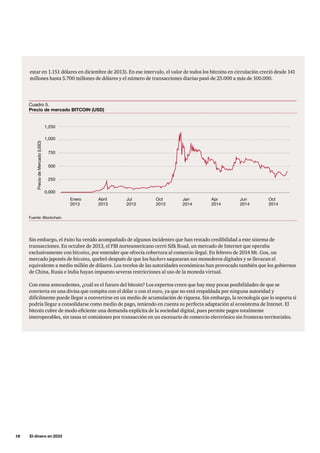 18     El dinero en 2033
estar en 1.151 dólares en diciembre de 2013). En ese intervalo, el valor de todos los bitcoins en circulación creció desde 141
millones hasta 5.700 millones de dólares y el número de transacciones diarias pasó de 25.000 a más de 100.000.
Cuadro 5.
Precio de mercado BITCOIN (USD)
Enero
2013
1,250
1,000
750
500
250
0,000
Abril
2013
PreciodeMercado(USD)
Jul
2013
Oct
2013
Jan
2014
Apr
2014
Jun
2014
Oct
2014
Fuente: Blockchain.
Sin embargo, el éxito ha venido acompañado de algunos incidentes que han restado credibilidad a este sistema de
transacciones. En octubre de 2013, el FBI norteamericano cerró Silk Road, un mercado de Internet que operaba
exclusivamente con bitcoins, por entender que ofrecía cobertura al comercio ilegal. En febrero de 2014 Mt. Gox, un
mercado japonés de bitcoins, quebró después de que los hackers saquearan sus monederos digitales y se llevaran el
equivalente a medio millón de dólares. Los recelos de las autoridades económicas han provocado también que los gobiernos
de China, Rusia e India hayan impuesto severas restricciones al uso de la moneda virtual.
Con estos antecedentes, ¿cuál es el futuro del bitcoin? Los expertos creen que hay muy pocas posibilidades de que se
convierta en una divisa que compita con el dólar o con el euro, ya que no está respaldada por ninguna autoridad y
difícilmente puede llegar a convertirse en un medio de acumulación de riqueza. Sin embargo, la tecnología que lo soporta si
podría llegar a consolidarse como medio de pago, teniendo en cuenta su perfecta adaptación al ecosistema de Intenet. El
bitcoin cubre de modo eficiente una demanda explícita de la sociedad digital, pues permite pagos totalmente
interoperables, sin tasas ni comisiones por transacción en un escenario de comercio electrónico sin fronteras territoriales.
 