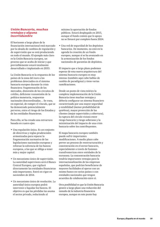 Europa y España en el mundo      19
Unión Bancaria, muchas
ventajas y alguna
incertidumbre
El horizonte a largo plazo de la
financiación internacional está marcado
por la oleada de cambios de regulación y
de supervisión que se está produciendo
en todo el mundo. El ejemplo más claro
es la Unión Bancaria europea, un
proceso que se acaba de iniciar y que
previsiblemente estará totalmente
desarrollado e implantado en 2033.
La Unión Bancaria es la respuesta de los
países de la zona del euro a los
problemas detectados en el sistema
bancario europeo durante la crisis
financiera: fragmentación de los
mercados, distorsión de los circuitos de
crédito, deficiente transmisión de la
política monetaria, respuestas
nacionales descoordinadas… Se trata,
en especial, de romper el vínculo, que se
ha demostrado potencialmente
perverso, entre el riesgo de los Estados y
de las entidades financieras.
Para ello, se ha creado una estructura
basada en cuatro ejes:
•	Una regulación única. Es un conjunto
de directivas y reglas prudenciales
armonizadas para reparar la
fragmentación normativa de las
legislaciones nacionales europeas y
reforzar la solvencia de los bancos
europeos, a los que se obliga a tener
más y mejor capital.
•	Un mecanismo único de supervisión.
La autoridad supervisora será el Banco
Central Europeo, que vigilará
directamente las entidades financieras
más importantes. Entró en vigor en
noviembre de 2014.
•	Un mecanismo único de resolución. La
autoridad única europea podrá
intervenir o liquidar los bancos. El
objetivo es que las pérdidas las asuma
el sector privado, reduciendo al
mínimo la aportación de fondos
públicos. Estará desplegado en 2015,
aunque el fondo común que lo apoya
no se llenará por completo hasta 2024.
•	Una red de seguridad de los depósitos
bancarios. De momento, no está en la
agenda la creación de un fondo
europeo, aunque sí se ha avanzado en
la armonización de los fondos
nacionales de garantías de depósitos.
El impacto que a largo plazo podemos
esperar de esta nueva arquitectura del
sistema bancario europeo es muy
intenso (también aquí cabe hablar de
cambio de paradigma) y tiene varias
ramificaciones.
Desde un punto de vista teórico la
completa implementación de la Unión
Bancaria tiene muchas ventajas y
debería configurar un sistema financiero
caracterizado por una mayor seguridad
y estabilidad (menor probabilidad de
quiebras), mayor protección de los
clientes (mejor supervisión y cobertura),
la ruptura del círculo vicioso entre
riesgo bancario y riesgo soberano y la
minimización del impacto de una crisis
bancaria sobre los contribuyentes.
El mapa bancario europeo también
puede sufrir importantes
modificaciones. A medio plazo cabe
prever un proceso de reestructuración y
concentración en el sector bancario,
especialmente a través de fusiones
transfronterizas entre entidades de la
eurozona. La concentración bancaria
tendría importantes ventajas para la
internacionalización de las empresas
españolas, que podrían beneficiarse de
mayores facilidades al operar con un
mismo banco en varios países o con
entidades nacionales que tengan
acuerdos de colaboración entre sí.
Otra posibilidad es que la Unión Bancaria
genere a largo plazo una reducción del
tamaño de la industria financiera
europea, aunque en este punto hay
 